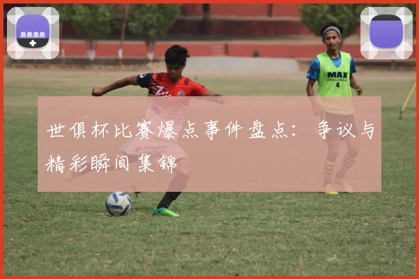 世俱杯比赛爆点事件盘点：争议与精彩瞬间集锦