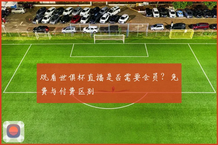 观看世俱杯直播是否需要会员？免费与付费区别