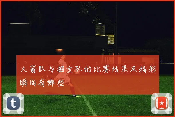 火箭队与掘金队的比赛结果及精彩瞬间有哪些