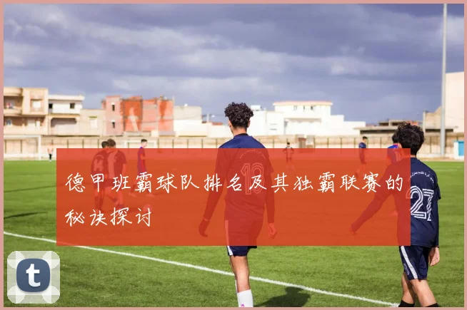 德甲班霸球队排名及其独霸联赛的秘诀探讨