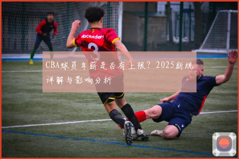 CBA球员年薪是否有上限？2025新规详解与影响分析