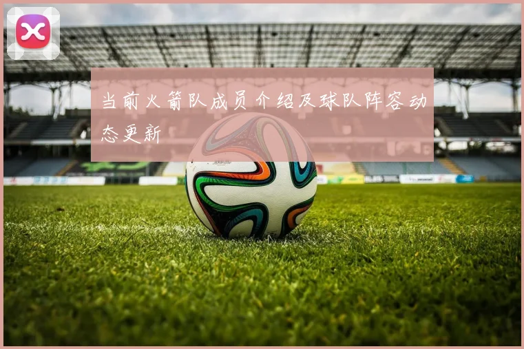 当前火箭队成员介绍及球队阵容动态更新