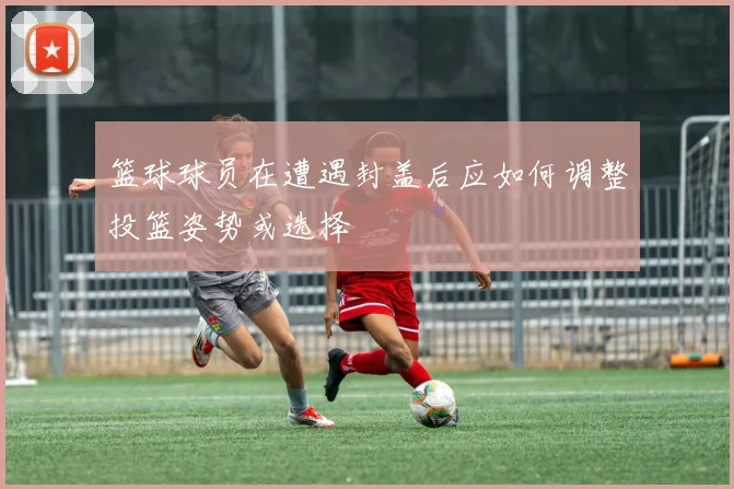 篮球球员在遭遇封盖后应如何调整投篮姿势或选择