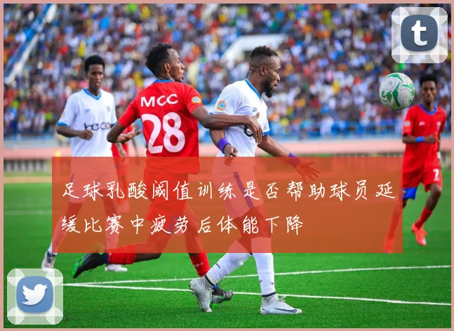 足球乳酸阈值训练是否帮助球员延缓比赛中疲劳后体能下降